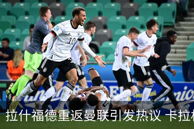 拉什福德重返曼联引发热议 卡拉格激烈反驳 内维尔遭吐槽